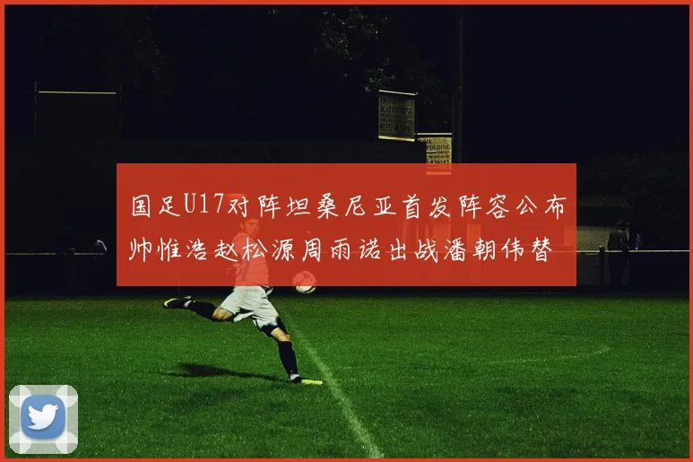 国足U17对阵坦桑尼亚首发阵容公布帅惟浩赵松源周雨诺出战潘朝伟替补