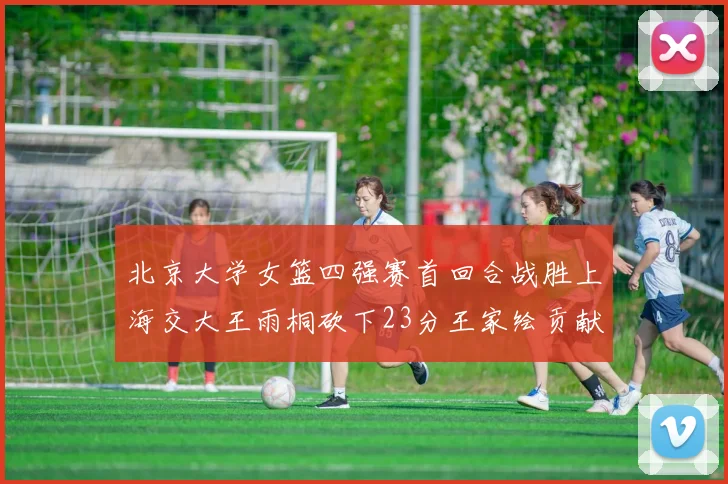 北京大学女篮四强赛首回合战胜上海交大王雨桐砍下23分王家绘贡献21分14篮板