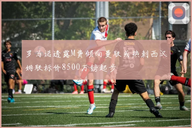 罗马诺透露M费倾向曼联或热刺西汉姆联标价8500万镑起步