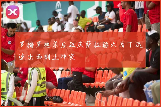 罗梅罗绝杀后狂庆萨拉赫大马丁迅速出面制止冲突