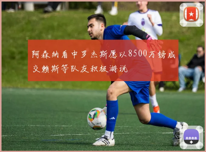 阿森纳看中罗杰斯愿以8500万镑成交赖斯等队友积极游说