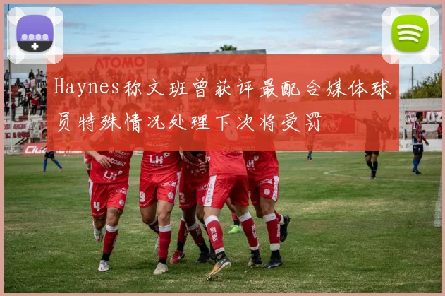 Haynes称文班曾获评最配合媒体球员特殊情况处理下次将受罚