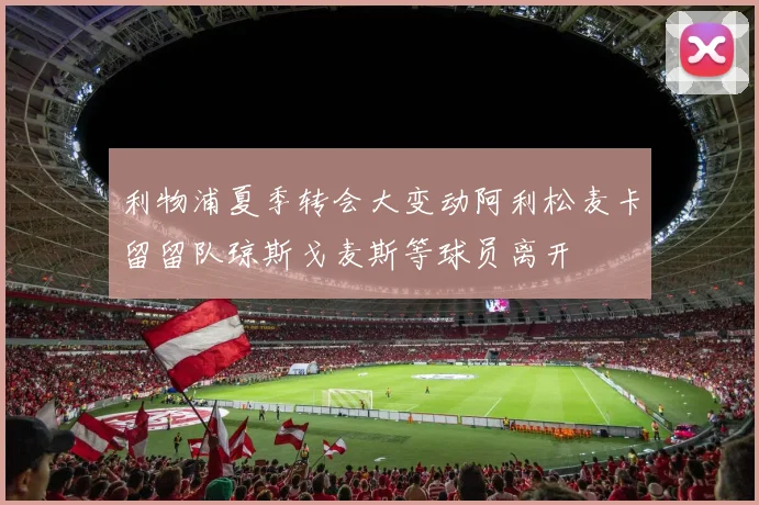 利物浦夏季转会大变动阿利松麦卡留留队琼斯戈麦斯等球员离开