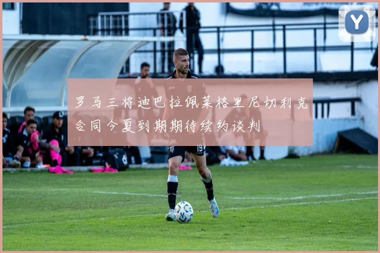 罗马三将迪巴拉佩莱格里尼切利克合同今夏到期期待续约谈判