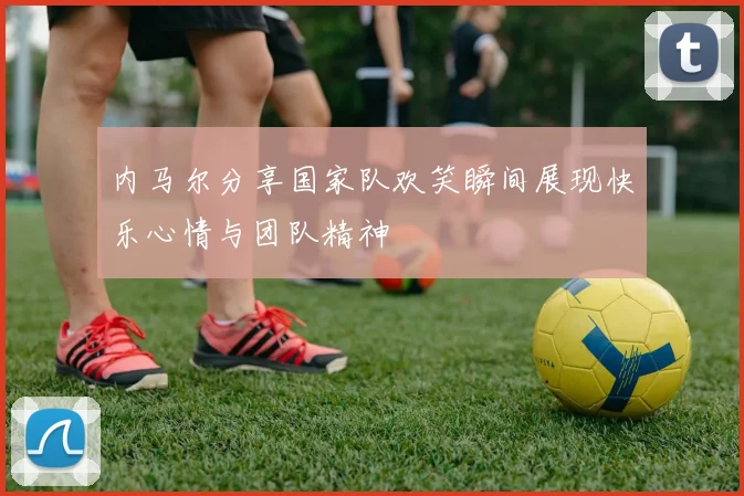 内马尔分享国家队欢笑瞬间展现快乐心情与团队精神