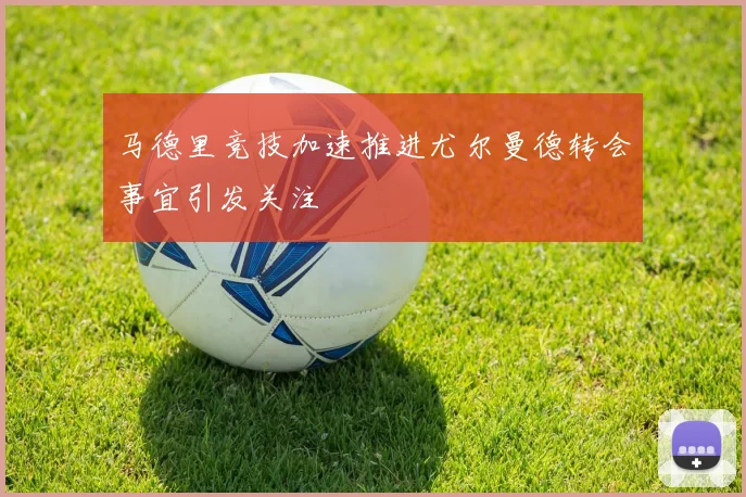 马德里竞技加速推进尤尔曼德转会事宜引发关注