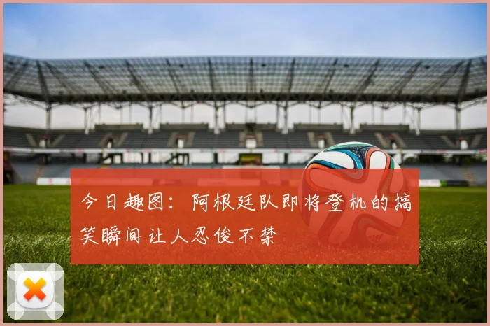 今日趣图：阿根廷队即将登机的搞笑瞬间让人忍俊不禁