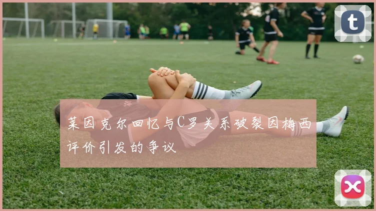 莱因克尔回忆与C罗关系破裂因梅西评价引发的争议