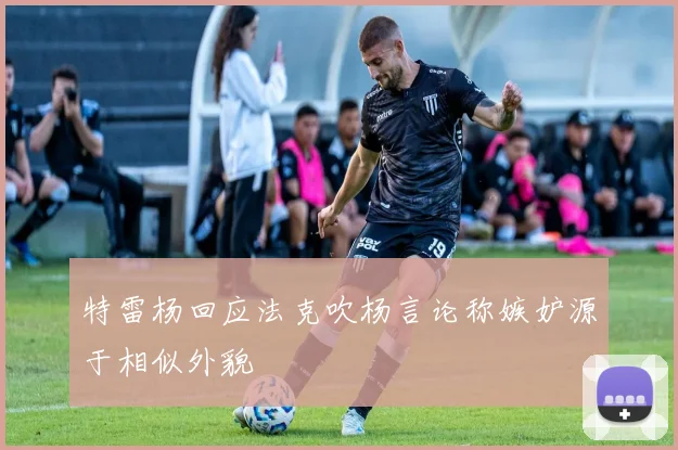 特雷杨回应法克吹杨言论称嫉妒源于相似外貌