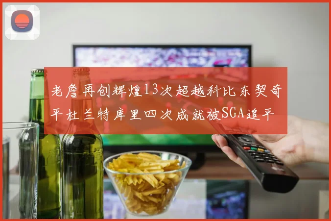 老詹再创辉煌13次超越科比东契奇平杜兰特库里四次成就被SGA追平