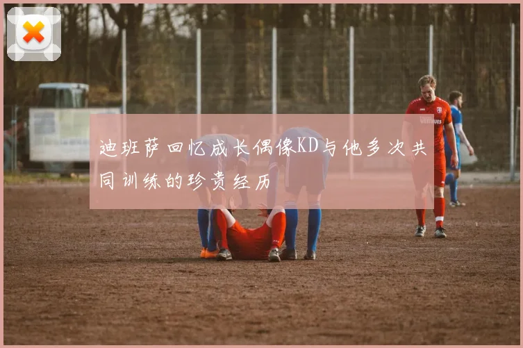 迪班萨回忆成长偶像KD与他多次共同训练的珍贵经历