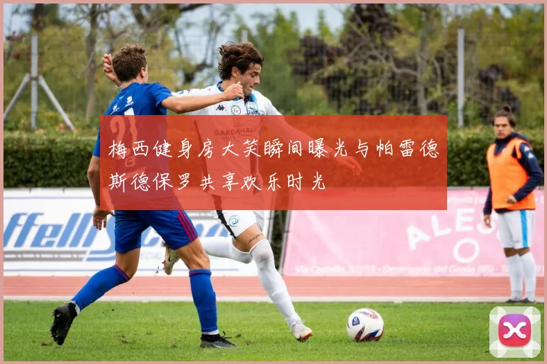 梅西健身房大笑瞬间曝光与帕雷德斯德保罗共享欢乐时光
