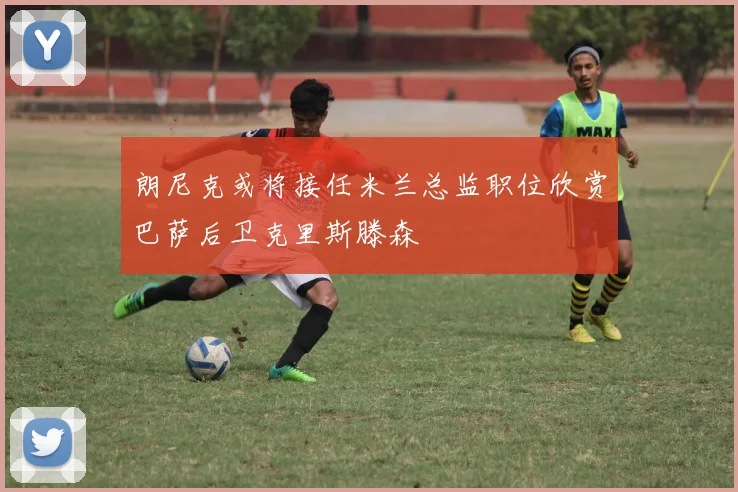 朗尼克或将接任米兰总监职位欣赏巴萨后卫克里斯滕森