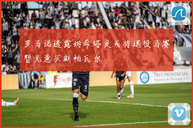 罗马诺透露姆希塔良或将退役马赛暂无意买断帕瓦尔