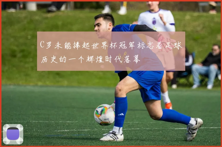 C罗未能捧起世界杯冠军标志着足球历史的一个辉煌时代落幕
