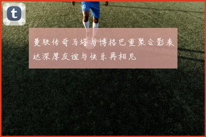 曼联传奇马塔与博格巴重聚合影表达深厚友谊与快乐再相见