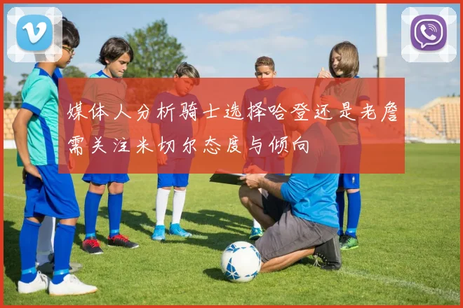 媒体人分析骑士选择哈登还是老詹需关注米切尔态度与倾向