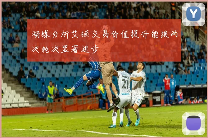 湖媒分析艾顿交易价值提升能换两次轮次显著进步