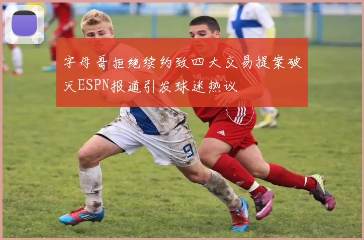 字母哥拒绝续约致四大交易提案破灭ESPN报道引发球迷热议