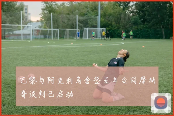 巴黎与阿克利乌舍签五年合同摩纳哥谈判已启动